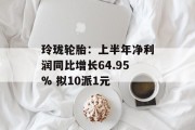 玲珑轮胎：上半年净利润同比增长64.95% 拟10派1元