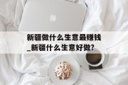 新疆做什么生意最赚钱_新疆什么生意好做?