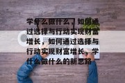 学什么做什么，如何通过选择与行动实现财富增长，如何通过选择与行动实现财富增长，学什么做什么的新思路