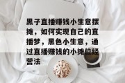 黑子直播赚钱小生意摆摊，如何实现自己的直播梦，黑色小生意，通过直播赚钱的小摊位经营法