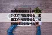 出国如何赚钱，探索海外工作与投资机会，出国工作与投资机会，如何赚钱探索海外市场