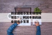 创业回收小生意赚钱吗现在？，利润丰厚的创业回收小生意