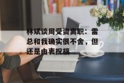 林斌谈周受资离职：雷总和我确实很不舍，但还是由衷祝福