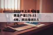 2024年上半年我国黄金产量179.634吨，同比增长0.58%