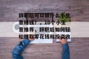 辞职后可以做什么小生意赚钱？，10个小生意推荐，辞职后如何轻松赚取零花钱和投资收入