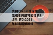 美国2025年社保生活成本调整可能增长2.5% 将为2021年以来最低增幅