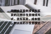 开销少又盈利多货车买卖的三种小生意赚钱方式，货车买卖，成本低、利润高的小生意模式