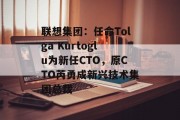 联想集团：任命Tolga Kurtoglu为新任CTO，原CTO芮勇成新兴技术集团总裁