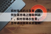 农村生活的小生意，如何在菜市场上赚取利润？，农村市场小生意，怎样通过蔬菜买卖盈利