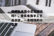 做骨头串珠小生意赚钱吗？，骨头串珠手工艺品创业，一条赚钱的小生意