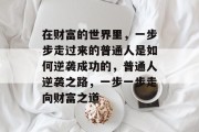 在财富的世界里,一步步走过来的普通人是如何逆袭成功的,普通人逆袭之路,一步一步走向财富之道 在财富的世界里,一步步走过来的普通人是如何逆袭成功的,普通人逆袭之路,一步一步走向财富之道