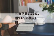 礼来下跌1.22%，报937.36美元/股