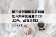 新三板创新层公司邦盛北斗大宗交易溢价28.82%，成交金额299.72万元