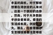 香港是一个国际化、自由度极高的城市。这里拥有完善的商业体系和丰富的商机,对于那些想要在港创业的人来说,这是一个很好的选择。然而,对于大多数新手创业者来说,香港的生活成本高,创业压力大。那么,在香港做小生意赚钱需要注意哪些问题呢?,香港创业新手需注意的问题,生活成本高、创业压力大 香港是一个国际化、自由度极高的城市。这里拥有完善的商业体系和丰富的商机,对于那些想要在港创业的人来说,这是一个很好的选择。然而,对于大多数新手创业者来说,香港的生活成本高,创业压力大。那么,在香港做小生意赚钱需要注意哪些问题呢?,香港创业新手需注意的问题,生活成本高、创业压力大