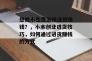 想做小生意怎样进货赚钱？，小本创业进货技巧，如何通过进货赚钱的方式