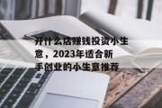 开什么店赚钱投资小生意,2023年适合新手创业的小生意推荐 开什么店赚钱投资小生意,2023年适合新手创业的小生意推荐