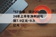 *ST合泰：预计2024年上半年净利润亏损7.9亿元~9.9亿元