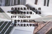 白酒龙头发力上攻，吃喝板块逆市走强，食品ETF（515710）盘中上探1.83%！主力资金大举加码