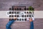 开店小生意，哪些项目最受欢迎？，十大热门创业项目，适合年轻人的开实体店生意