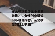 女人可以做什么小生意赚钱？，女性创业赚钱的小项目推荐，从化妆品到网上购物