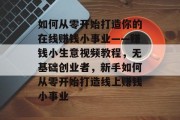 如何从零开始打造你的在线赚钱小事业——赚钱小生意视频教程，无基础创业者，新手如何从零开始打造线上赚钱小事业