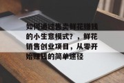 如何通过售卖鲜花赚钱的小生意模式？，鲜花销售创业项目，从零开始赚钱的简单途径