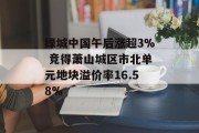 绿城中国午后涨超3% 竞得萧山城区市北单元地块溢价率16.58%