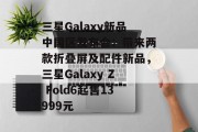 三星Galaxy新品中国区发布会：带来两款折叠屏及配件新品，三星Galaxy Z Fold6起售13999元