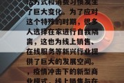 在疫情期间，人们的生活方式和消费习惯发生了巨大变化。为了应对这个特殊的时期，很多人选择在家进行自我隔离，这也为线上销售、在线服务等新兴行业提供了巨大的发展空间。，疫情冲击下的新型商业模式，线上销售与在线服务的发展