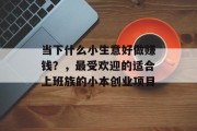 当下什么小生意好做赚钱？，最受欢迎的适合上班族的小本创业项目