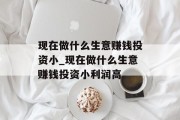 现在做什么生意赚钱投资小_现在做什么生意赚钱投资小利润高