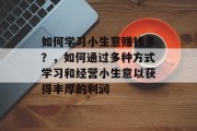 如何学习小生意赚钱多？，如何通过多种方式学习和经营小生意以获得丰厚的利润