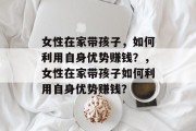 女性在家带孩子，如何利用自身优势赚钱？，女性在家带孩子如何利用自身优势赚钱？