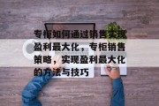 专柜如何通过销售实现盈利最大化，专柜销售策略，实现盈利最大化的方法与技巧
