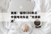 美媒：福特CEO表示中国电动车企“光速前进”