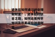 退休后如何通过创业赚取财富？，退休后的创业之路，如何运用所学知识及积累经验创造财富