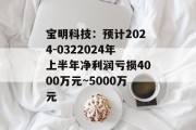 宝明科技：预计2024-0322024年上半年净利润亏损4000万元~5000万元