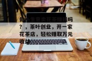做小生意卖花茶赚钱吗？，茶叶创业，开一家花茶店，轻松赚取万元收益
