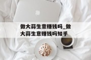 做大蒜生意赚钱吗_做大蒜生意赚钱吗知乎
