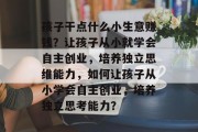孩子干点什么小生意赚钱？让孩子从小就学会自主创业，培养独立思维能力，如何让孩子从小学会自主创业，培养独立思考能力？