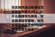 花店如何通过精准经营实现盈利最大化——以什么最赚钱为视角，花店精准经营策略，如何实现盈利最大化——以精准营销为视角