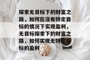 探索无目标下的财富之路，如何在没有特定目标的情况下实现盈利，无目标探索下的财富之路，如何实现无特定目标的盈利