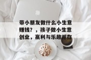 带小朋友做什么小生意赚钱？，孩子做小生意创业，赢利与乐趣并存
