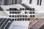 零门槛、高收益的小生意赚钱吗？，零门槛高收益创业好项目！投资小生意赚取零花钱