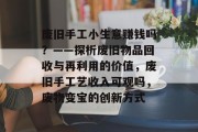 废旧手工小生意赚钱吗？——探析废旧物品回收与再利用的价值，废旧手工艺收入可观吗，废物变宝的创新方式