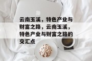 云南玉溪，特色产业与财富之路，云南玉溪，特色产业与财富之路的交汇点