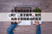 父母如何选择合适的商机？，亲子商界，如何为孩子寻找成功的商业机会
