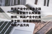 陶瓷产业中的黄金之路——探索做什么陶瓷最赚钱，陶瓷产业中的黄金之路，探索最赚钱的陶瓷产品方向