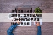盘锦适合干点什么小生意赚钱，盘锦创业项目，20个热门的干点钱赚的生意推荐