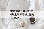 益佰制药：预计2024年上半年亏损1亿元-1.25亿元